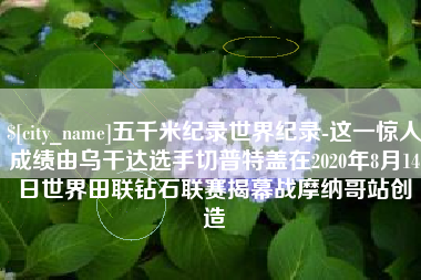 肇东五千米纪录世界纪录-这一惊人成绩由乌干达选手切普特盖在2020年8月14日世界田联钻石联赛揭幕战摩纳哥站创造