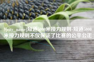 肇东短道5000米接力规则-短道5000米接力规则不仅保证了比赛的公平公正