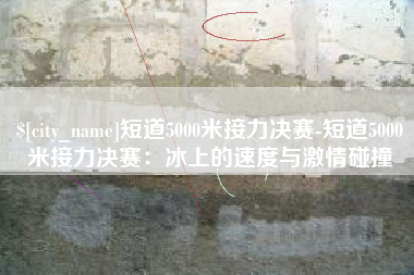 肇东短道5000米接力决赛-短道5000米接力决赛：冰上的速度与激情碰撞