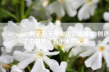肇东男子五千米中国记录排名-创造了中国男子五千米的记录